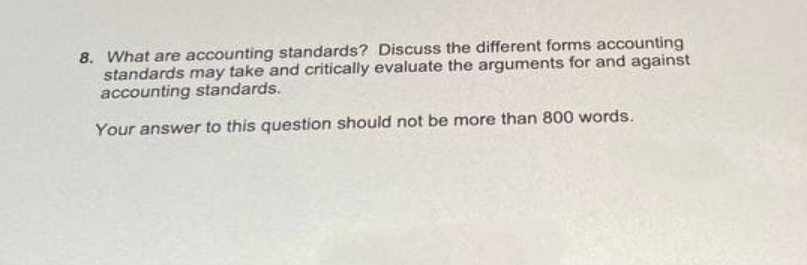 8. What are accounting standards? Discuss the different forms accounting
standards may take and critically evaluate the arguments for and against
accounting standards.
Your answer to this question should not be more than 800 words.