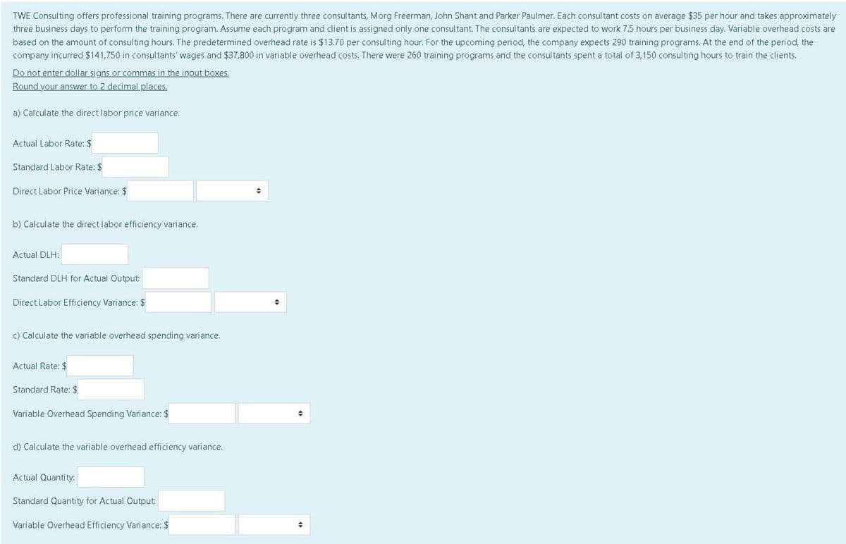 TWE Consulting offers professional training programs. There are currently three consultants, Morg Freerman, John Shant and Parker Paulmer. Each consultant costs on average $35 per hour and takes approximately
three business days to perform the training program. Assume each program and client is assigned only one consultant. The consultants are expected to work 7.5 hours per business day. Variable overhead costs are
based on the amount of consulting hours. The predetermined overhead rate is $13.70 per consulting hour. For the upcoming period, the company expects 290 training programs. At the end of the period, the
company incurred $141,750 in consultants' wages and $37,800 in variable overhead costs. There were 260 training programs and the consultants spent a total of 3,150 consulting hours to train the clients.
Do not enter dollar signs or commas in the input boxes.
Round your answer to 2 decimal places.
a) Calculate the direct labor price variance.
Actual Labor Rate: $
Standard Labor Rate: $
Direct Labor Price Variance: $
b) Calculate the direct labor efficiency variance.
Actual DLH:
Standard DLH for Actual Output:
Direct Labor Efficiency Variance: $
c) Calculate the variable overhead spending variance.
Actual Rate: $
Standard Rate: $
Variable Overhead Spending Variance: $
d) Calculate the variable overhead efficiency variance.
Actual Quantity:
Standard Quantity for Actual Output:
Variable Overhead Efficiency Variance: $
+
+
+
+