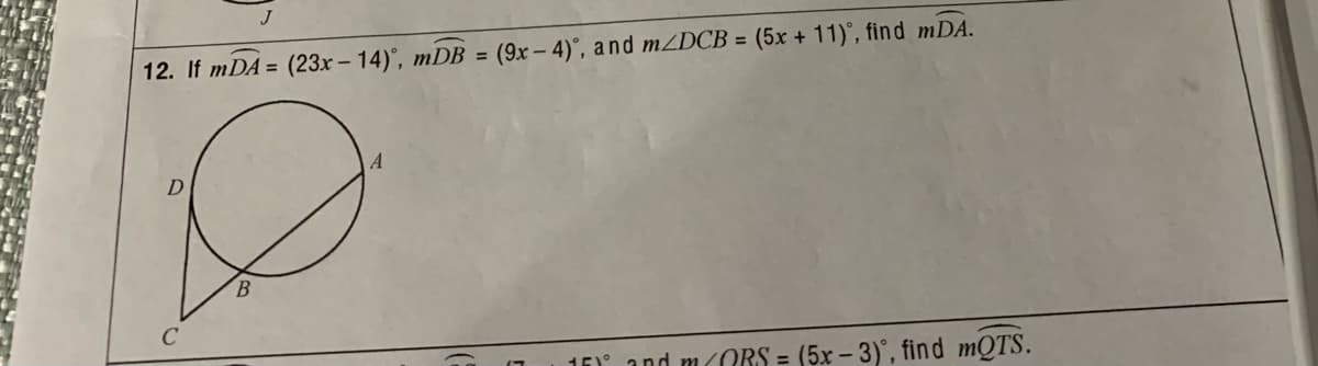 12. If mDA = (23x - 14)', mDB = (9x – 4)°, and MZDCB = (5x + 11)°, find mDA.
%3D
16 and M0RS = (5x – 3)°, find mQTS.
