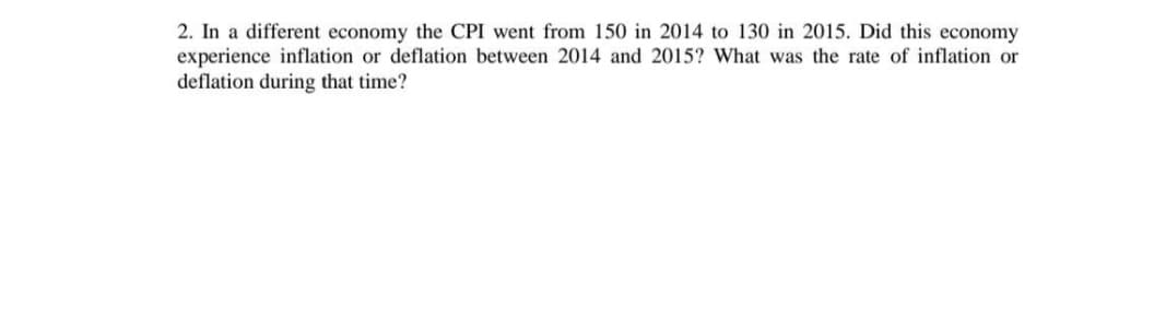 2. In a different economy the CPI went from 150 in 2014 to 130 in 2015. Did this economy
experience inflation or deflation between 2014 and 2015? What was the rate of inflation or
deflation during that time?
