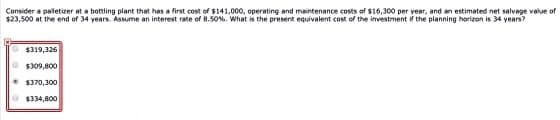 Consider a paletizer at a bottling plant that has a first cost of $141,000, operating and maintenance costs of $16,300 per year, and an estimated net salvage value of
$23,500 at the end of 34 years. Assume an interest rate of 8.50%. What is the present equivalent cost of the investment ir the planning horizon is 34 years?
$319,326
$309,800
1370,300
O$334,800
