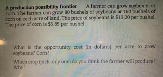 A production possibility frontier
corn. The farmer can grow 80 bushels of soybeans or 160 bushels of
corn on each acre of land. The price of soybeans is $13.20 per bushel.
The price of corn is $5.85 per bushel.
A farmer can grow soybeans or
What is the opportunity cost (in dollars) per acre to grow
soybeans? Corn?
Which crop (pick only one) do you think the farmer will produce?
Why?
