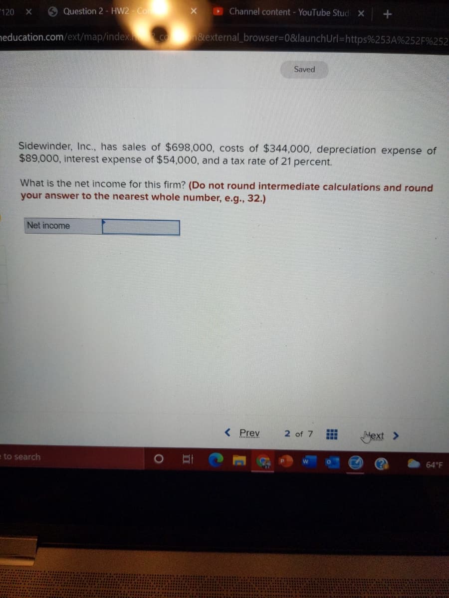 120 X
9 Question 2 - HW2 - Co
Channel content - YouTube Stud X
neducation.com/ext/map/index COn&external_browser%3D0&launchUrl=https%253A%252F%252
Saved
Sidewinder, Inc., has sales of $698,000, costs of $344,000, depreciation expense of
$89,000, interest expense of $54,000, and a tax rate of 21 percent.
What is the net income for this firm? (Do not round intermediate calculations and round
your answer to the nearest whole number, e.g.., 32.)
Net income
< Prev
2 of 7
Mext >
to search
64°F
