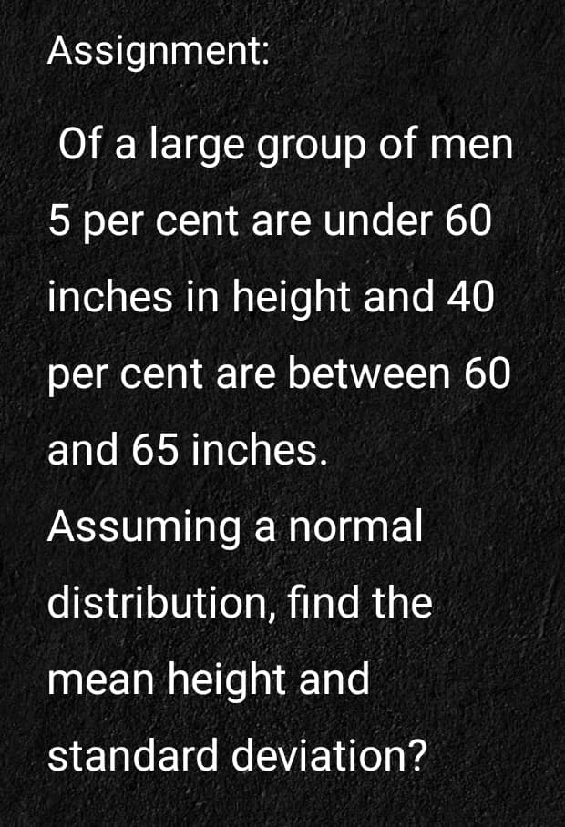 Assignment:
Of a large group of men
5 per cent are under 60
inches in height and 40
per cent are between 60
and 65 inches.
Assuming a normal
distribution, find the
mean height and
standard deviation?
