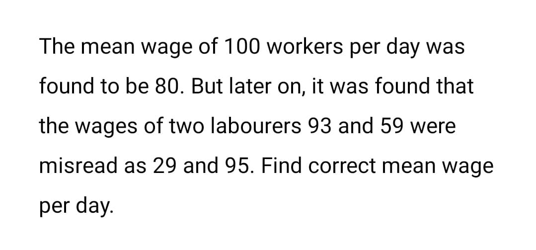 The mean wage of 100 workers per day was
found to be 80. But later on, it was found that
the wages of two labourers 93 and 59 were
misread as 29 and 95. Find correct mean wage
per day.
