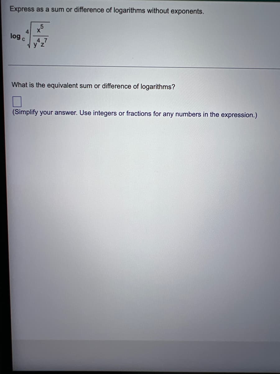 ### Express as a Sum or Difference of Logarithms without Exponents

$$\log_c \sqrt[4]{\frac{x^5}{y^4z^7}}$$

### What is the equivalent sum or difference of logarithms?

(Simplify your answer. Use integers or fractions for any numbers in the expression.)

[ ] 

---

**Explanation:**

The given expression pertains to logarithmic properties and rules for simplification. Specifically, it asks for the conversion of the logarithmic expression to a sum or difference of logarithms while removing exponents. 

To solve this, you would typically apply the following logarithmic rules:

1. **Power Rule**: \(\log_b(x^y) = y \log_b(x)\)
2. **Quotient Rule**: \(\log_b\left(\frac{x}{y}\right) = \log_b(x) - \log_b(y)\)
3. **Product Rule**: \(\log_b(xy) = \log_b(x) + \log_b(y)\)

Additionally, we need to convert the fourth root to a fractional exponent before applying these properties.