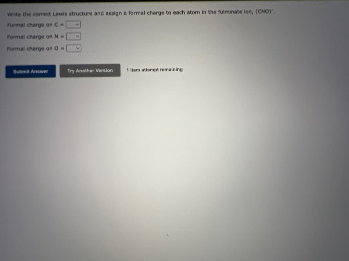 Write the corect Lewis structure and assign a formal charge to each atom in the fulminate ion, (CNO)".
Formal charge on C =
Formal charge on N =
Formal charge on O =
Submit Answer
Try Another Version
1 Item attempt remaining
