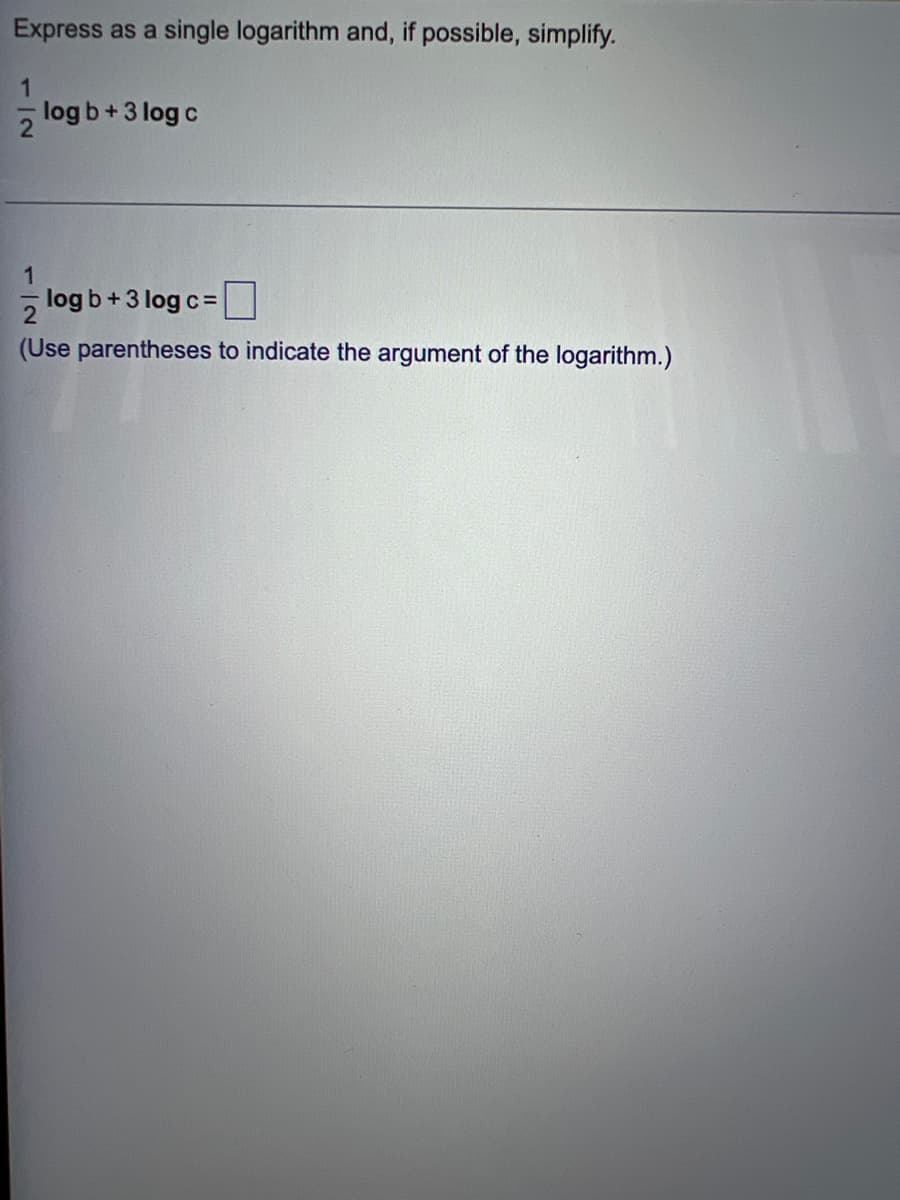 ### Logarithms: Combining and Simplifying

**Exercise:**
Express as a single logarithm and, if possible, simplify.
\[
\frac{1}{2} \log b + 3 \log c
\]

---

\[
\frac{1}{2} \log b + 3 \log c = \boxed{}
\]
(Use parentheses to indicate the argument of the logarithm.)