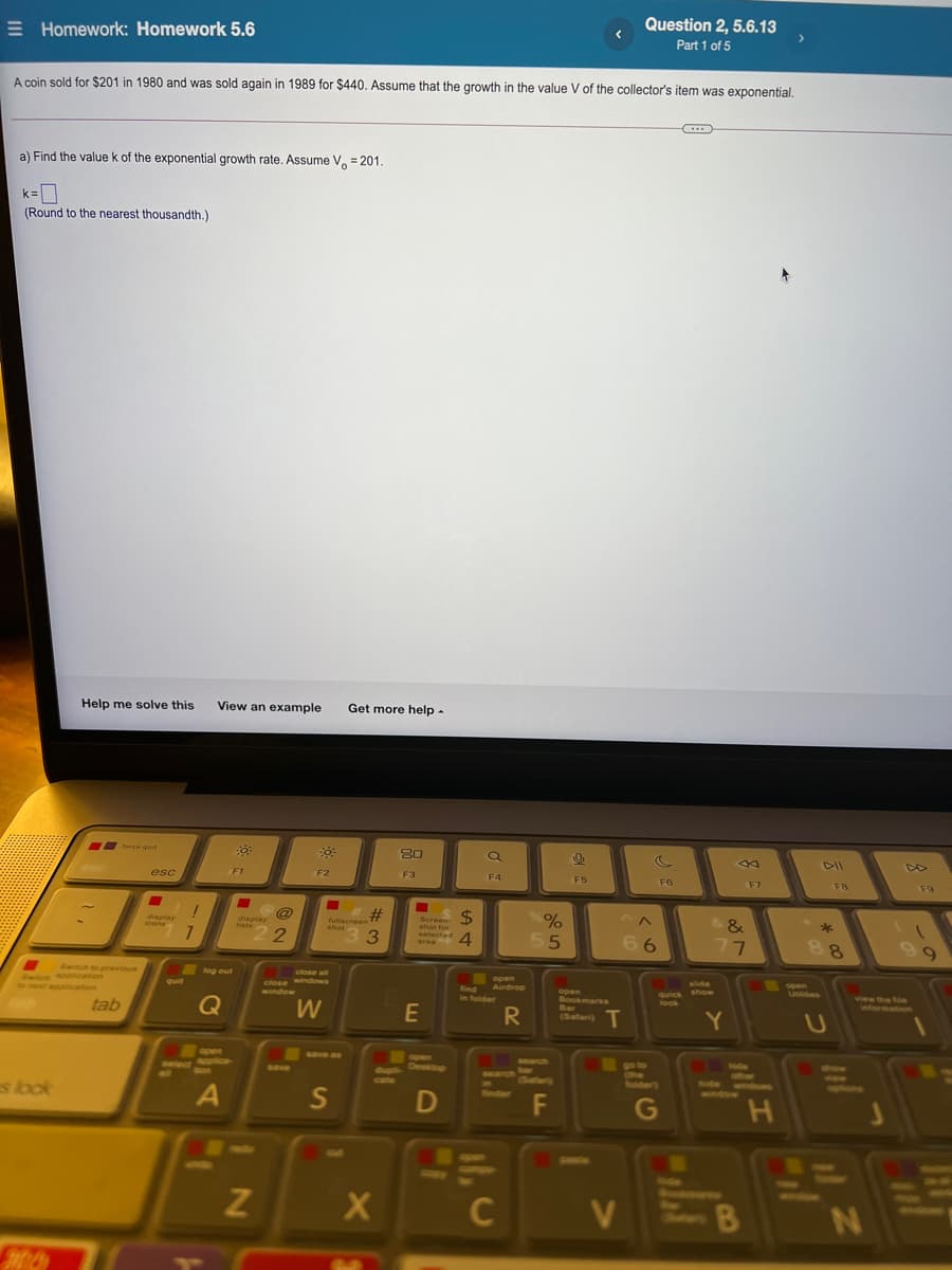 E Homework: Homework 5.6
Question 2, 5.6.13
Part 1 of 5
A coin sold for $201 in 1980 and was sold again in 1989 for $440. Assume that the growth in the value V of the collector's item was exponential.
a) Find the value k of the exponential growth rate. Assume V, = 201.
0
(Round to the nearest thousandth.)
k =
Help me solve this
View an example
Get more help -
force quit
80
DD
esc
F1
F2
F3
F4
FS
F6
F7
F8
F9
%23
3.
$4
4.
display
icons
display
liats
fullscreen
shot
Screen-
shot for
selected
&
*
55
66
area
77
88
9.
Switch to previous
log out
Switon pcation
o next application
close all
windows
open
find Airdrop
in folder
quit
close
slide
quick show
look
open
Usies
window
Q
open
Bookmarks
Bar
(Safari)
view the fMe
intormationn
tab
W
E
Y
open
SOYE as
Select plica
aon
open
Desitop
Search
go to
he
folder)
6ave
ide
Stow
dupli
cate
1earch
s look
Safan
Ride
www
eptions
window
F
G
PAN
SAPN
C
V
2N
