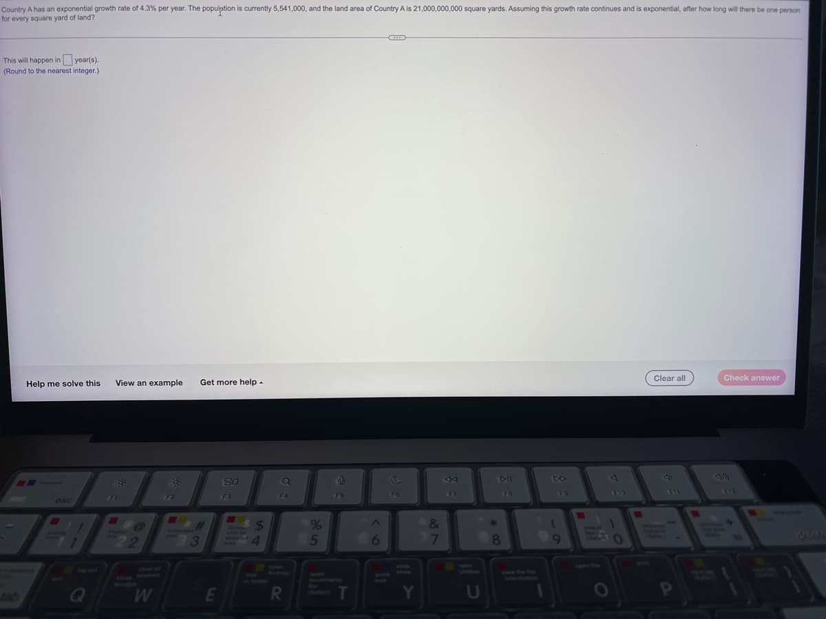 Country A has an exponential growth rate of 4.3% per year. The population is currently 5,541,000, and the land area of Country A is 21,000,000,000 square yards. Assuming this growth rate continues and is exponential, after how long will there be one person
for every square yard of land?
This will happen in year(s).
(Round to the nearest integer.)
Clear all
Check answer
Help me solve this
View an example Get more help.
E
80
8
F7
F2
esc
HE
Q
@
22
#
3
E
$
4
F4
R
%
5
9
F5
T
^
6
F6
Y
&
7
U
*
DII
FB
8
F9
1
9
J
F10