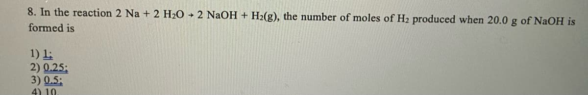 8. In the reaction 2 Na + 2 H2O → 2 NaOH + H2(g), the number of moles of H2 produced when 20.0 g of NaOH is
formed is
1) 1:
2) 0.25;
3) 0.5;
4) 10
