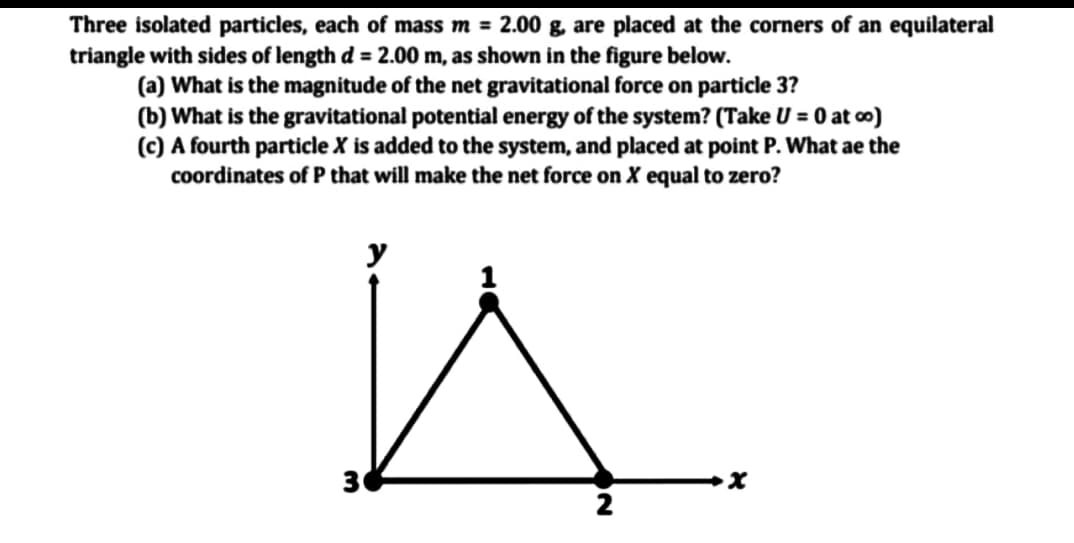 Three isolated particles, each of mass m = 2.00 g, are placed at the corners of an equilateral
triangle with sides of length d = 2.00 m, as shown in the figure below.
(a) What is the magnitude of the net gravitational force on particle 3?
(b) What is the gravitational potential energy of the system? (Take U = 0 at o)
(c) A fourth particle X is added to the system, and placed at point P. What ae the
coordinates of P that will make the net force on X equal to zero?
y
30
