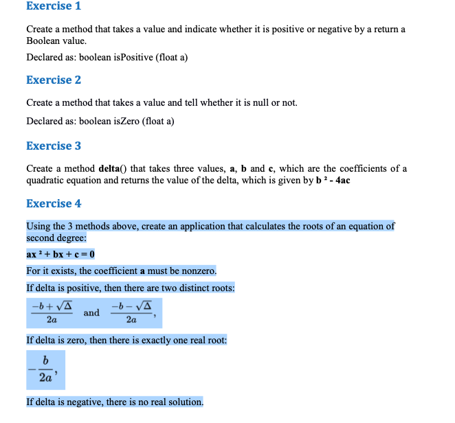 Exercise 1
Create a method that takes a value and indicate whether it is positive or negative by a return a
Boolean value.
Declared as: boolean isPositive (float a)
Exercise 2
Create a method that takes a value and tell whether it is null or not.
Declared as: boolean isZero (float a)
Exercise 3
Create a method delta() that takes three values, a, b and e, which are the coefficients of a
quadratic equation and returns the value of the delta, which is given by b ? - 4ac
Exercise 4
Using the 3 methods above, create an application that calculates the roots of an equation of
second degree:
ax 2+ bx + c = 0
For it exists, the coefficient a must be nonzero,
If delta is positive, then there are two distinct roots:
-b+ VA
and
-6 - VĀ
2a
2a
If delta is zero, then there is exactly one real root:
2a'
If delta is negative, there is no real solution.
