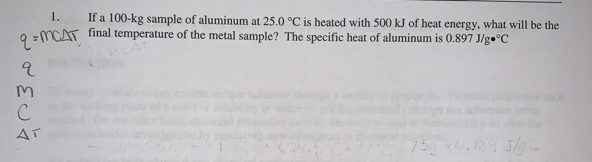 1.
If a 100-kg sample of aluminum at 25.0 °C is heated with 500 kJ of heat energy, what will be the
CAT final temperature of the metal sample? The specific heat of aluminum is 0.897 J/g•°C
