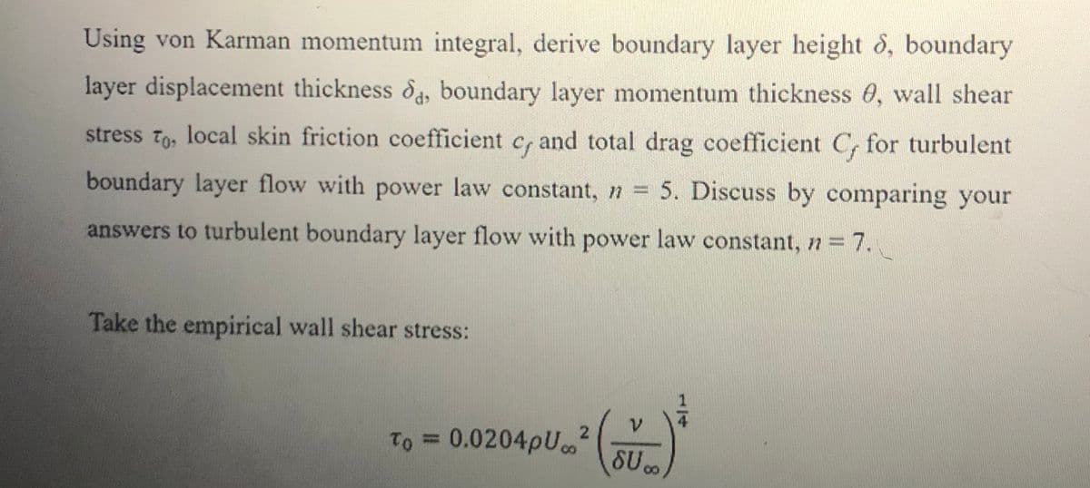 Using von Karman momentum integral, derive boundary layer height 8, boundary
layer displacement thickness d, boundary layer momentum thickness 0, wall shear
stress To, local skin friction coefficient c, and total drag coefficient C, for turbulent
boundary layer flow with power law constant, n = 5. Discuss by comparing your
answers to turbulent boundary layer flow with power law constant, n = 7.
Take the empirical wall shear stress:
To = 0.0204pU
2
%3D
SU
1/4
