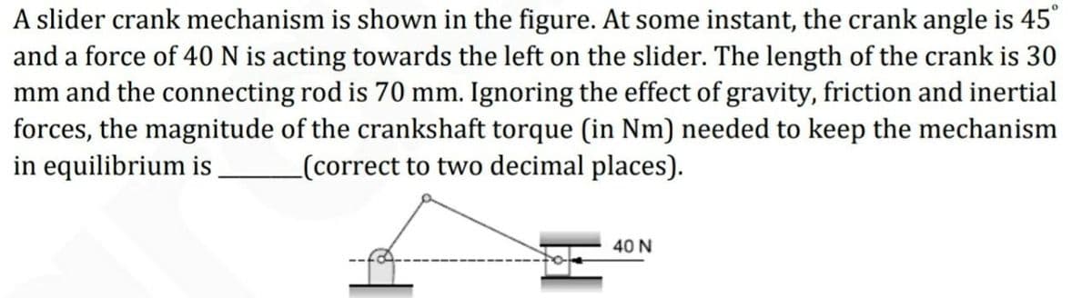 A slider crank mechanism is shown in the figure. At some instant, the crank angle is 45°
and a force of 40 N is acting towards the left on the slider. The length of the crank is 30
mm and the connecting rod is 70 mm. Ignoring the effect of gravity, friction and inertial
forces, the magnitude of the crankshaft torque (in Nm) needed to keep the mechanism
in equilibrium is
_(correct to two decimal places).
40 N
