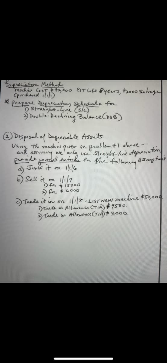 Degneciaton Methuds
machine CosT 43000 EST Lite 8yeurs, t2000 Salvage
Cpurchaed ilil)
Prepare Dipreatoy Schedule for
Stranght-Lyni (slk)
Double-Beclining Balance Cose)
O DIsposal of Degueoalle Assets
Using the machin qiver on proslem#1 above-
provide, ming we
Junk it on
a)
and
p entab An the folowany'
ue Strayht-line deprecintion
Q0ump tems
b Sell it on 1/7
Dfor t is00o
) for $ 60o0
Taade it in on i1/8-LIST wew machine #50,000.
DTua de wi All avnce (TIA) #9500.
>Taade an Allowence CTIÁ)+ 3,000.
