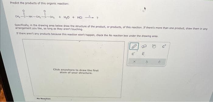 Predict the products of this organic reaction:
0
O
CH₂-C-NH-CH₂-C-CH₂ + H₂O + HCI
Specifically, in the drawing area below draw the structure of the product, or products, of this reaction. If there's more than one product, draw them in any
arrangement you like, so long as they aren't touching.
If there aren't any products because this reaction won't happen, check the No reaction box under the drawing area.
No Reaction
?
Click anywhere to draw the first
atom of your structure.
G