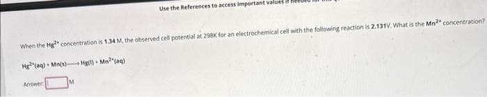 When the Hg2 concentration is 1.34 M, the observed cell potential at 298K for an electrochemical cell with the following reaction is 2.131V. What is the Mn²+ concentration?
Hg2(aq) Mn(s) Hg(1) Mn²(aq)
Answer:
Use the References to access important values i
M