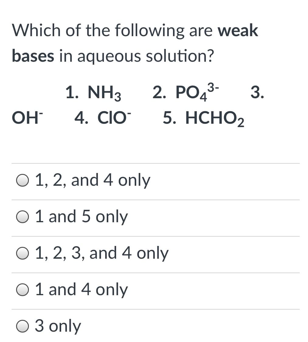 Which of the following are weak
bases in aqueous solution?
1. NH3
2. PO43-
3.
OH
4. ClO
5. НСНО2
O 1, 2, and 4 only
O 1 and 5 only
O 1, 2, 3, and 4 only
O 1 and 4 only
O 3 only
