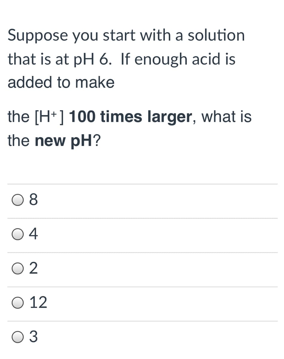 Suppose you start with a solution
that is at pH 6. If enough acid is
added to make
the [H+] 100 times larger, what is
the new pH?
08
O 4
O 2
O 12
O 3
