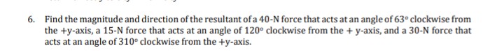 6. Find the magnitude and direction of the resultant of a 40-N force that acts at an angle of 63° clockwise from
the +y-axis, a 15-N force that acts at an angle of 120° clockwise from the + y-axis, and a 30-N force that
acts at an angle of 310° clockwise from the +y-axis.
