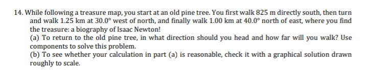 14. While following a treasure map, you start at an old pine tree. You first wallk 825 m directly south, then turn
and walk 1.25 km at 30.0° west of north, and finally walk 1.00 km at 40.0° north of east, where you find
the treasure: a biography of Isaac Newton!
(a) To return to the old pine tree, in what direction should you head and how far will you walk? Use
components to solve this problem.
(b) To see whether your calculation in part (a) is reasonable, check it with a graphical solution drawn
roughly to scale.
