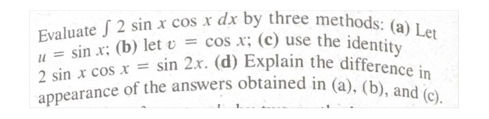 appearance of the answers obtained in (a), (b), and (c).
Evaluate f 2 sin x cos x dx by three methods: (a) Let
E sin x: (b) let v = cos x; (c) use the identity
2 sin x cos x = sin 2x. (d) Explain the difference
