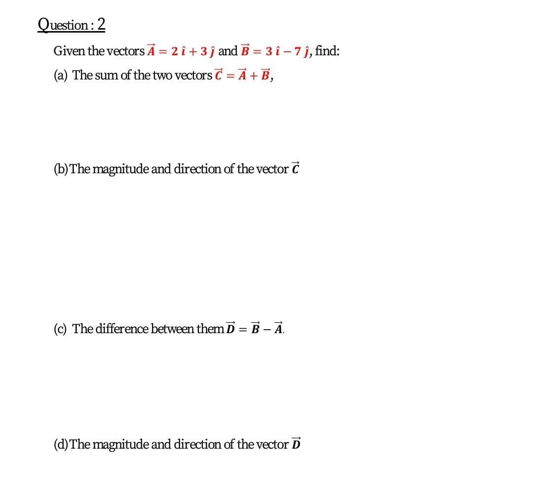 Question :2
Given the vectors A = 2 î + 3 j and B = 3 î – 7 j, find:
%3D
(a) The sum of the two vectors C = A + B,
(b) The magnitude and direction of the vector C
(c) The difference between themD = B - A.
(d)The magnitude and direction of the vector D
