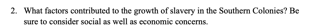 2. What factors contributed to the growth of slavery in the Southern Colonies? Be
sure to consider social as well as economic concerns.
