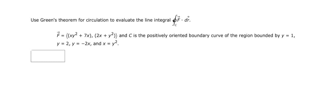 Use Green's theorem for circulation to evaluate the line integral pF dr.
F = ((xy2 + 7x), (2x + y2)) and C is the positively oriented boundary curve of the region bounded by y = 1,
y = 2, y = -2x, and x = y2.
