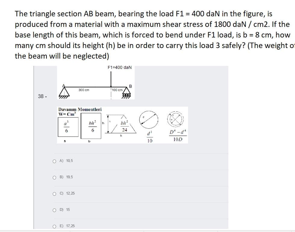 The triangle section AB beam, bearing the load F1 = 400 dan in the figure, is
produced from a material with a maximum shear stress of 1800 daN / cm2. If the
base length of this beam, which is forced to bend under F1 load, is b = 8 cm,
how
many cm should its height (h) be in order to carry this load 3 safely? (The weight of
the beam will be neglected)
F1=400 dan
300 cm
100 cm
38 -
Davanım Momentleri
W= Cm
bh?
bh?
24
d3
D* -d*
b
10
10D
b
O A) 10,5
O B) 19,5
O C) 12, 25
O D) 15
O E) 17,25
