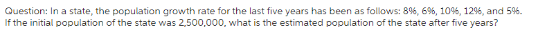 Question: In a state, the population growth rate for the last five years has been as follows: 8%, 6%, 10%, 12%, and 5%.
If the initial population of the state was 2,500,000, what is the estimated population of the state after five years?
