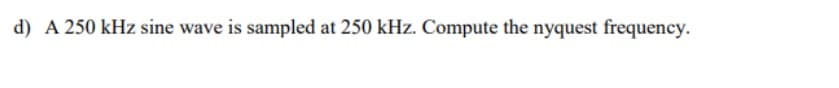 d) A 250 kHz sine wave is sampled at 250 kHz. Compute the nyquest frequency.
