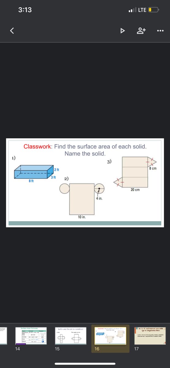 3:13
ll LTE
Classwork: Find the surface area of each solid.
Name the solid.
1)
3)
2 ft
8 cm
3 ft
2)
8 ft
20 cm
4 in.
10 in.
Setace dena mas
de te and inerove yor s
gete agesties fin
Lets use the net to construct
14
15
16
17
