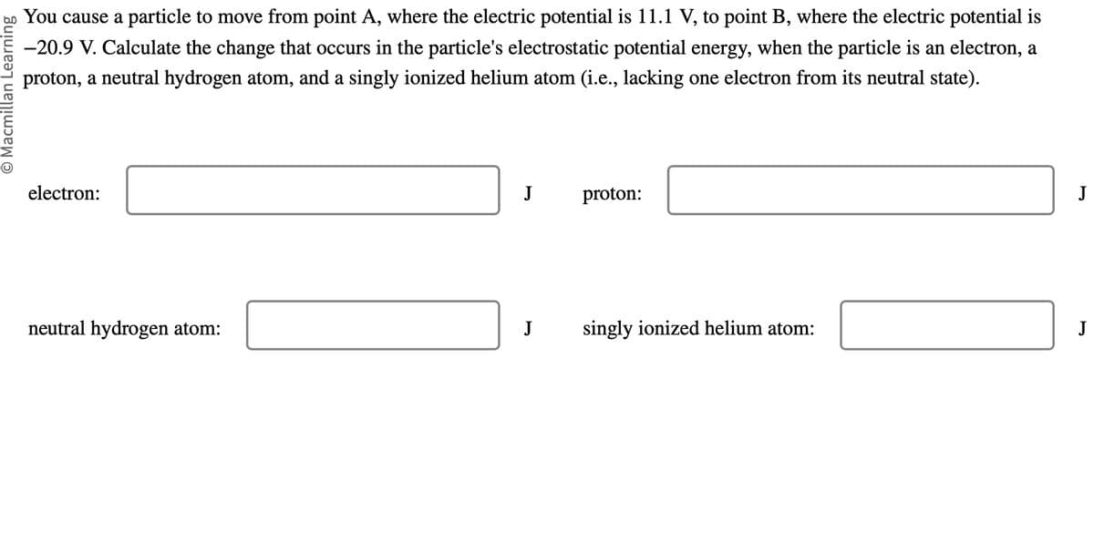 O Macmillan Learning
You cause a particle to move from point A, where the electric potential is 11.1 V, to point B, where the electric potential is
-20.9 V. Calculate the change that occurs in the particle's electrostatic potential energy, when the particle is an electron, a
proton, a neutral hydrogen atom, and a singly ionized helium atom (i.e., lacking one electron from its neutral state).
electron:
neutral hydrogen atom:
J
J
proton:
singly ionized helium atom:
J
J