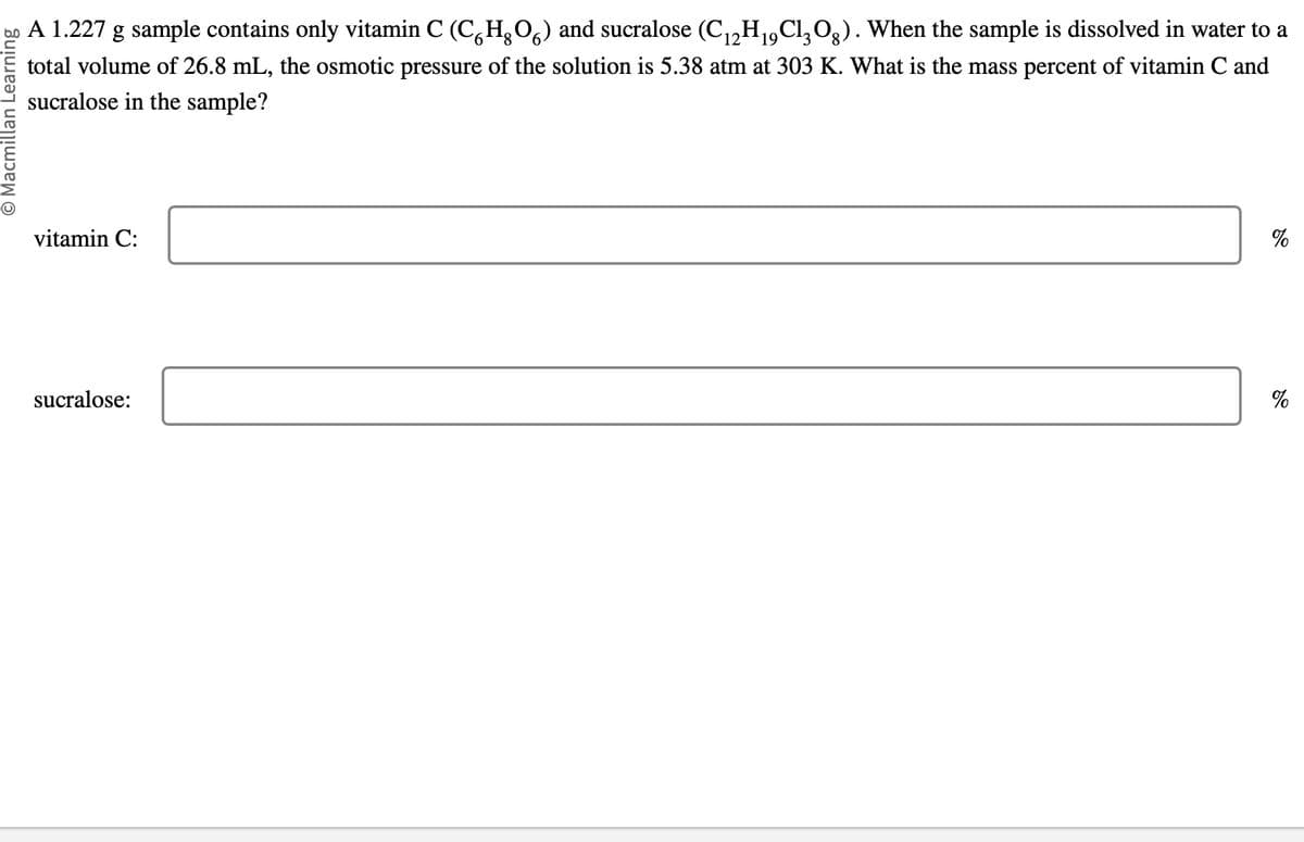 O Macmillan Learning
A 1.227 g sample contains only vitamin C (CHO) and sucralose (C₁2H₁9Cl₂O). When the sample is dissolved in water to a
total volume of 26.8 mL, the osmotic pressure of the solution is 5.38 atm at 303 K. What is the mass percent of vitamin C and
sucralose in the sample?
vitamin C:
sucralose:
%
%