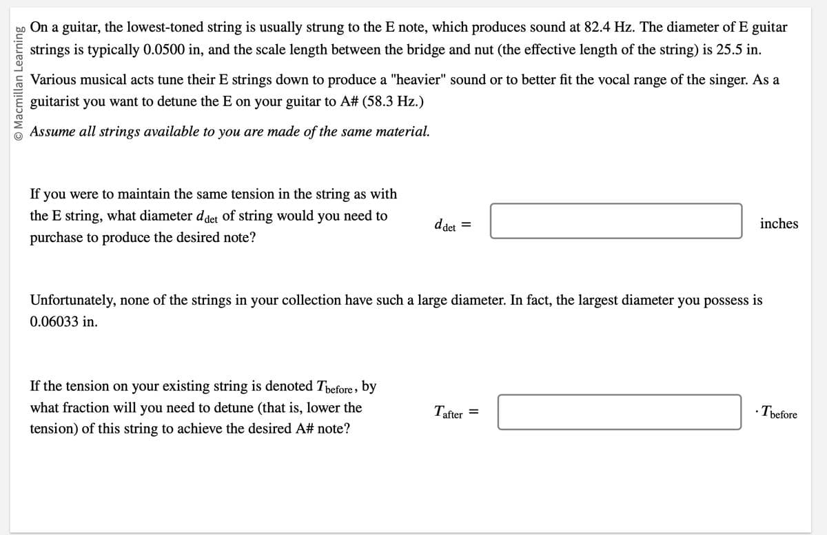 O Macmillan Learning
On a guitar, the lowest-toned string is usually strung to the E note, which produces sound at 82.4 Hz. The diameter of E guitar
strings is typically 0.0500 in, and the scale length between the bridge and nut (the effective length of the string) is 25.5 in.
Various musical acts tune their E strings down to produce a "heavier" sound or to better fit the vocal range of the singer. As a
guitarist you want to detune the E on your guitar to A# (58.3 Hz.)
Assume all strings available to you are made of the same material.
If you were to maintain the same tension in the string as with
the E string, what diameter ddet of string would you need to
purchase to produce the desired note?
d det
If the tension on your existing string is denoted Thefore, by
what fraction will you need to detune (that is, lower the
tension) of this string to achieve the desired A# note?
=
Unfortunately, none of the strings in your collection have such a large diameter. In fact, the largest diameter you possess is
0.06033 in.
Tafter
inches
=
.Tbefore