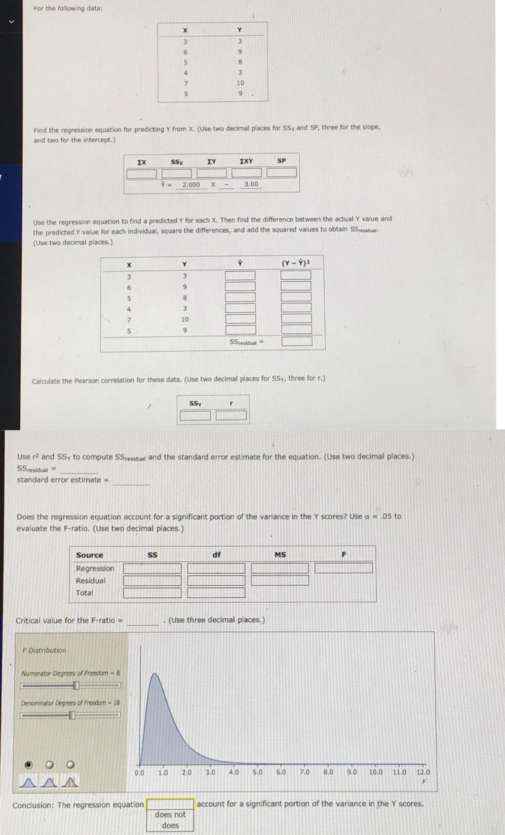 For the following data:
х
9.
5.
8.
7.
10
Find the regression equation for predicting Y from X. (Use two decimal places for SSx and SP, three for the slope,
and two for the intercept.)
ΣΧ
SSx
ΣΥ
ΣΧΥ
SP
2.000
3.00
Use the regression equation to find a predicted Y for each X. Then find the difference between the actual Y value and
the predicted Y value for each individual, square the differences, and add the squared values to obtain SSresidual-
(Use two decimal places.)
(Y – Ý)2
6.
4.
10
9.
Ssresidual =
Calculate the Pearson correlation for these data. (Use two decimal places for SSy, three for r.)
SSy
Use r2 and SSy to compute SS,residual and the standard error estimate for the equation. (Use two decimal places.)
SSresidual =
standard error estimate =
Does the regression equation account for a significant portion of the variance in the Y scores? Use a = .05 to
evaluate the F-ratio. (Use two decimal places.)
Source
df
MS
Regression
Residual
Total
Critical value for the F-ratio =
(Use three decimal places.)
F Distribution
Numerator Degrees of Freedom - 6
Denominator Degrees of Freedom- 16
0.0
1.0
2.0
3.0
4.0
5.0
6.0
7.0
8,0
9.0
10.0
11.0
12.0
Conclusion: The regression equation
account for a significant portion of the variance in the Y scores.
does not
does
