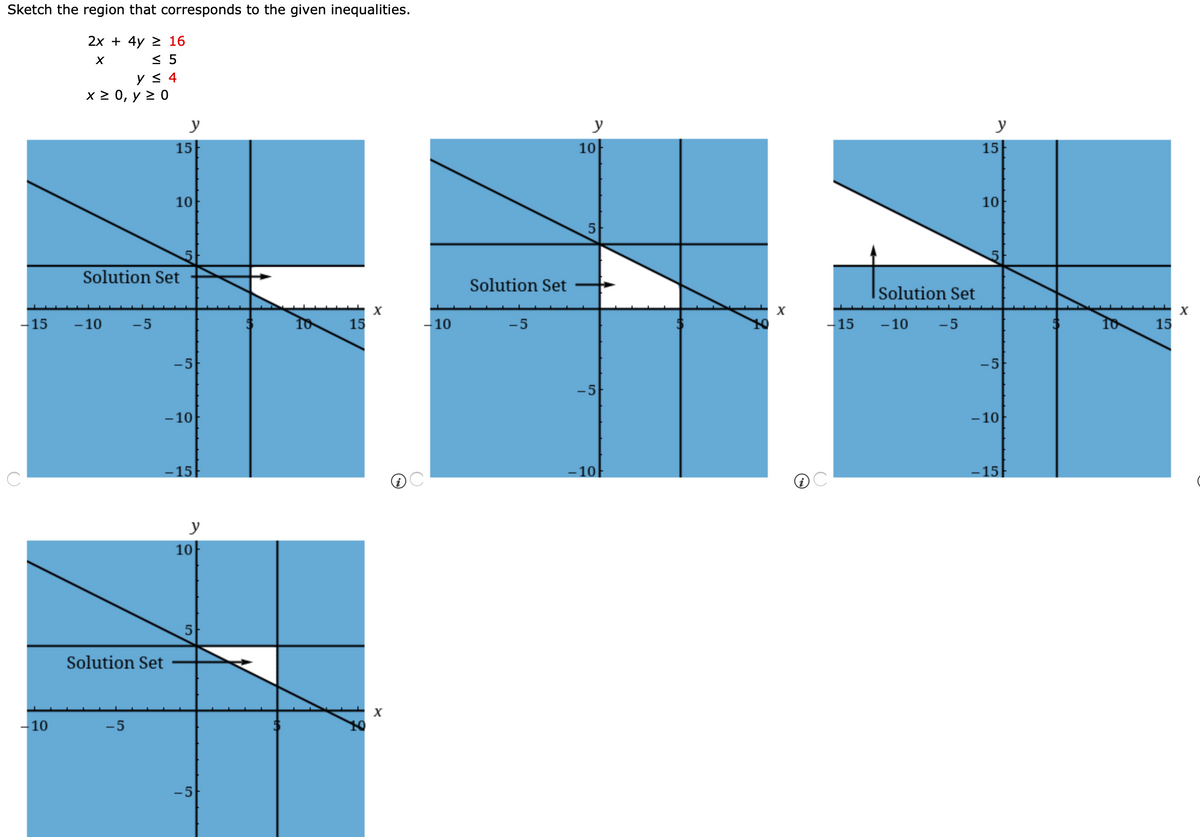 Sketch the region that corresponds to the given inequalities.
2х + 4y > 16
< 5
y < 4
x 2 0, y 2 0
y
y
y
15
10
15
10
10
Solution Set
Solution Set
Solution Set
15
- 10
-5
15
-10
-5
-15
- 10
-5
15
-5
-5
-5
-10
-10
-15
-10
-15
y
10
Solution Set
X
-10
-5
-5
