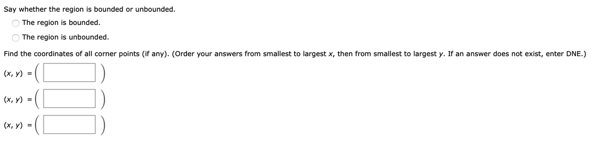 Say whether the region is bounded or unbounded.
The region is bounded.
The region is unbounded.
Find the coordinates of all corner points (if any). (Order your answers from smallest to largest x, then from smallest to largest y. If an answer does not exist, enter DNE.)
(х, у)
(х, у)
(х, у)
