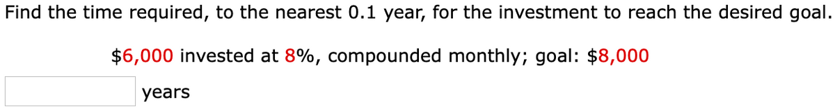 Find the time required, to the nearest 0.1 year, for the investment to reach the desired goal.
$6,000 invested at 8%, compounded monthly; goal: $8,000
years
