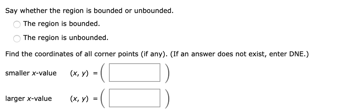 Say whether the region is bounded or unbounded.
The region is bounded.
The region is unbounded.
Find the coordinates of all corner points (if any). (If an answer does not exist, enter DNE.)
smaller x-value
(х, у)
larger x-value
(х, у)
