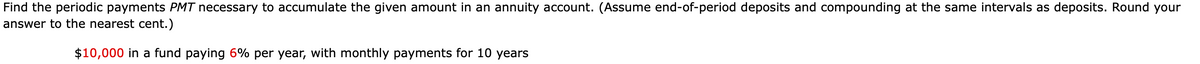 Find the periodic payments PMT necessary to accumulate the given amount in an annuity account. (Assume end-of-period deposits and compounding at the same intervals as deposits. Round your
answer to the nearest cent.)
$10,000 in a fund paying 6% per year, with monthly payments for 10 years
