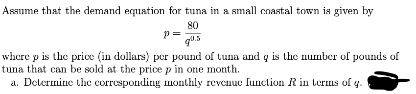 Assume that the demand equation for tuna in a small coastal town is given by
80
p =
q0.5
where p is the price (in dollars) per pound of tuna and q is the number of pounds of
tuna that can be sold at the price p in one month.
a. Determine the corresponding monthly revenue function R in terms of q.
