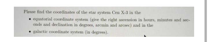 Please find the coordinates of the star system Cen X-3 in the
• equatorial coordinate system (give the right ascension in hours, minutes and sec-
onds and declination in degrees, arcmin and arcsec) and in the
• galactic coordinate system (in degrees).
