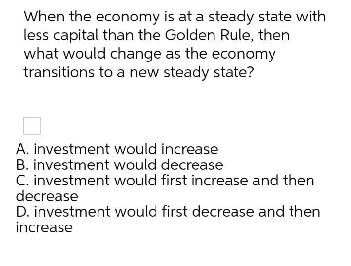 When the economy is at a steady state with
less capital than the Golden Rule, then
what would change as the economy
transitions to a new steady state?
A. investment would increase
B. investment would decrease
C. investment would first increase and then
decrease
D. investment would first decrease and then
increase
