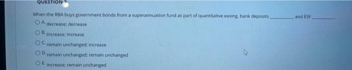 QUESTION
When the RBA buys government bonds from a superannuation fund as part of quantitative easing, bank deposits
and ESF
OA decrease; decrease
OB.
increase: increase
remain unchanged; increase
Oremain unchanged: remain unchanged
OE.
increase; remain unchanged
