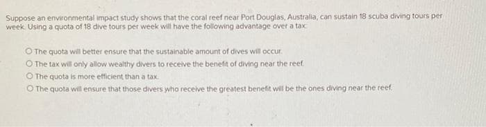 Suppose an environmental impact study shows that the coral reef near Port Douglas, Australia, can sustain 18 scuba diving tours per
week. Using a quota of 18 dive tours per week will have the following advantage over a tax
O The quota will better ensure that the sustainable amount of dives will occur.
O The tax will only allow wealthy divers to receive the benefit of diving near the reef.
O The quota is more efficient than a tax
O The quota will ensure that those divers who receive the greatest benefit will be the ones diving near the reef.
