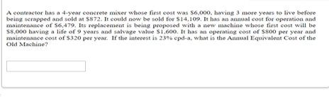 A contractor has a 4-year conerete mixer whose first cost was S6,000, having 3 more years to live before
being serapped and sold at $872. It could now be sold for S14,109. It has an annual cost for operation and
maintenance of S6,479. Its replacement is being proposed with a new machine whose first cost will be
$8,000 having a life of 9 years and salvage value S1.600. It has an operating cost of Ss00 per year and
maintenance cost of $320 per year. If the interest is 23% epd-a, what is the Annual Equivalent Cost of the
Old Machine?
